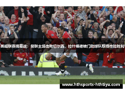 英超联赛揭幕战：曼联主场击败切尔西，拉什福德破门助球队取得惊险胜利