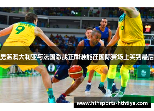 男篮澳大利亚与法国激战正酣谁能在国际赛场上笑到最后